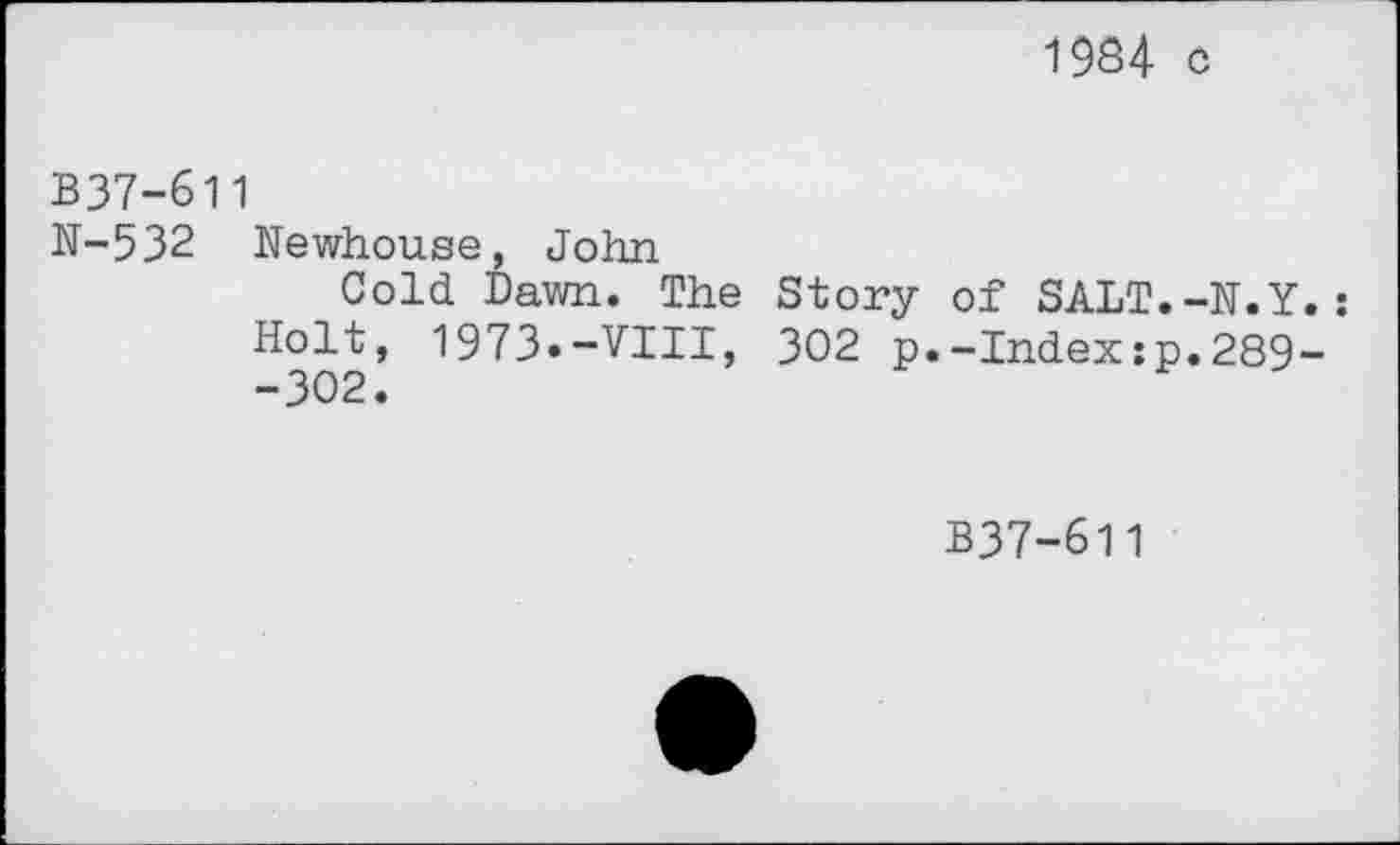 ﻿1984 c
B37-611
N-532 Newhouse, John
Cold Dawn. The Story of SALT.-N.Y.:
Holt, 1973»-VIII, 302 p.-Index:p.289--302.
B37-611